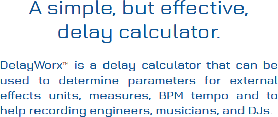 A simple, but effective, delay calculator. DelayWorx is a delay calculator that can be used to 
						determine parameters for external effects units, measures, BPM tempo and to help recording engineers, 
						musicians, and DJs.